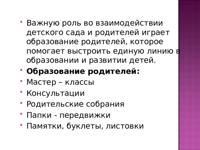 Важную роль во взаимодействии детского сада и родителей играет образование родителей, которое помогает выстроить единую линию в образовании и развитии детей. Образование родителей: Мастер – классы Консультации Родительские собрания Папки - передвижки Памятки, буклеты, листовки 