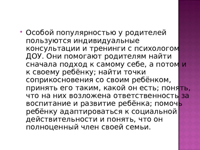 Особой популярностью у родителей пользуются индивидуальные консультации и тренинги с психологом ДОУ. Они помогают родителям найти сначала подход к самому себе, а потом и к своему ребёнку; найти точки соприкосновения со своим ребёнком, принять его таким, какой он есть; понять, что на них возложена ответственность за воспитание и развитие ребёнка; помочь ребёнку адаптироваться к социальной действительности и понять, что он полноценный член своей семьи. 