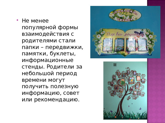 Не менее популярной формы взаимодействия с родителями стали папки – передвижки, памятки, буклеты, информационные стенды. Родители за небольшой период времени могут получить полезную информацию, совет или рекомендацию. 
