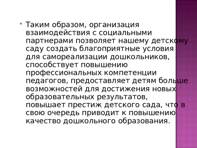 Таким образом, организация взаимодействия с социальными партнерами позволяет нашему детскому саду создать благоприятные условия для самореализации дошкольников, способствует повышению профессиональных компетенции педагогов, предоставляет детям больше возможностей для достижения новых образовательных результатов, повышает престиж детского сада, что в свою очередь приводит к повышению качество дошкольного образования. 