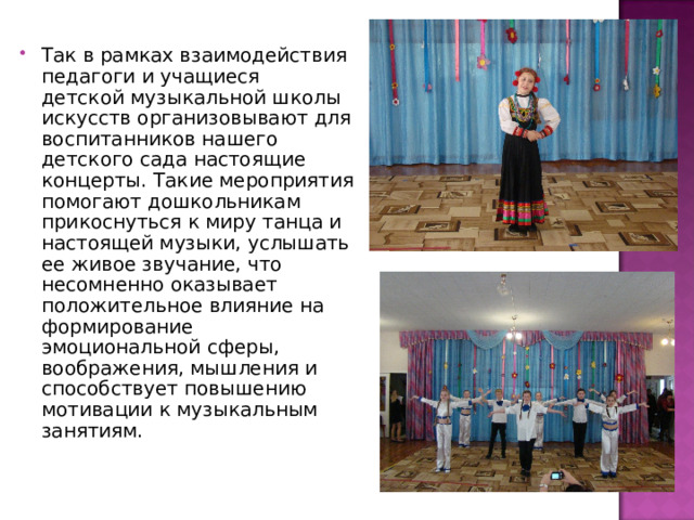 Так в рамках взаимодействия педагоги и учащиеся детской музыкальной школы искусств организовывают для воспитанников нашего детского сада настоящие концерты. Такие мероприятия помогают дошкольникам прикоснуться к миру танца и настоящей музыки, услышать ее живое звучание, что несомненно оказывает положительное влияние на формирование эмоциональной сферы, воображения, мышления и способствует повышению мотивации к музыкальным занятиям. 
