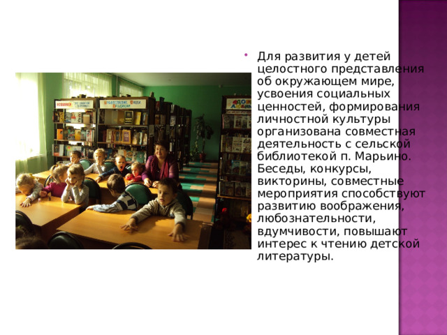 Для развития у детей целостного представления об окружающем мире, усвоения социальных ценностей, формирования личностной культуры организована совместная деятельность с сельской библиотекой п. Марьино. Беседы, конкурсы, викторины, совместные мероприятия способствуют развитию воображения, любознательности, вдумчивости, повышают интерес к чтению детской литературы. 