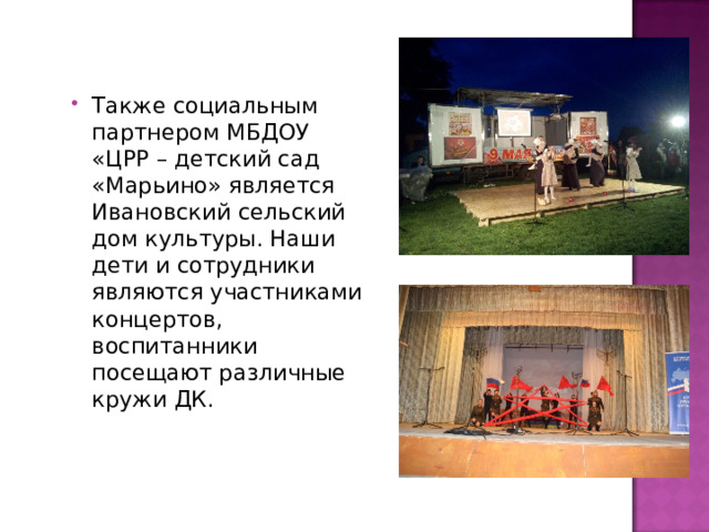 Также социальным партнером МБДОУ «ЦРР – детский сад «Марьино» является Ивановский сельский дом культуры. Наши дети и сотрудники являются участниками концертов, воспитанники посещают различные кружи ДК. 