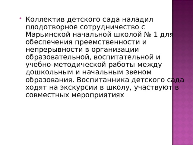 Коллектив детского сада наладил плодотворное сотрудничество с Марьинской начальной школой № 1 для обеспечения преемственности и непрерывности в организации образовательной, воспитательной и учебно-методической работы между дошкольным и начальным звеном образования. Воспитанника детского сада ходят на экскурсии в школу, участвуют в совместных мероприятиях 