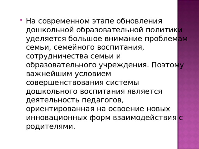 На современном этапе обновления дошкольной образовательной политики уделяется большое внимание проблемам семьи, семейного воспитания, сотрудничества семьи и образовательного учреждения. Поэтому важнейшим условием совершенствования системы дошкольного воспитания является деятельность педагогов, ориентированная на освоение новых инновационных форм взаимодействия с родителями. 