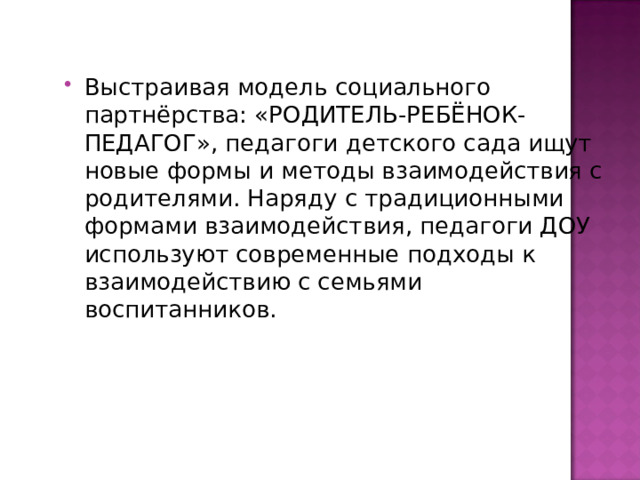 Выстраивая модель социального партнёрства: «РОДИТЕЛЬ-РЕБЁНОК-ПЕДАГОГ», педагоги детского сада ищут новые формы и методы взаимодействия с родителями. Наряду с традиционными формами взаимодействия, педагоги ДОУ используют современные подходы к взаимодействию с семьями воспитанников. 