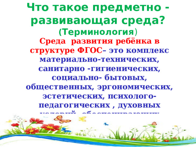 Что такое предметно - развивающая среда? ( Терминология ) Среда развития ребёнка в структуре ФГОС – это комплекс материально-технических, санитарно -гигиенических, социально- бытовых, общественных, эргономических, эстетических, психолого-педагогических , духовных условий, обеспечивающих организацию жизни детей и взрослых в ДОУ . 