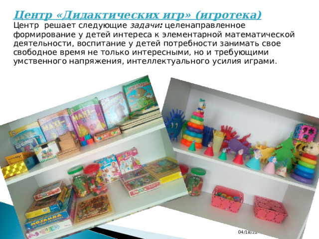 Центр «Дидактических игр» (игротека)  Центр  решает следующие  задачи : целенаправленное формирование у детей интереса к элементарной математической деятельности, воспитание у детей потребности занимать свое свободное время не только интересными, но и требующими умственного напряжения, интеллектуального усилия играми. 04/18/22 