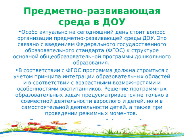 Предметно-развивающая среда в ДОУ Особо актуально на сегодняшний день стоит вопрос организации предметно-развивающей среды ДОУ. Это связано с введением Федерального государственного образовательного стандарта (ФГОС) к структуре основной общеобразовательной программы дошкольного образования. В соответствии с ФГОС программа должна строиться с учетом принципа интеграции образовательных областей и в соответствии с возрастными возможностями и особенностями воспитанников. Решение программных образовательных задач предусматривается не только в совместной де я тельности взрослого и детей, но и в самостоятельной деятельности детей, а также при проведении режимных моментов. Всем известно, что основной формой работы с дошкольниками и ведущим видом деятельности детей является игра. Именно поэтому мы воспитатели испытыва ем повышенный интерес к обновлению предметно-развивающей среды ДОУ. 