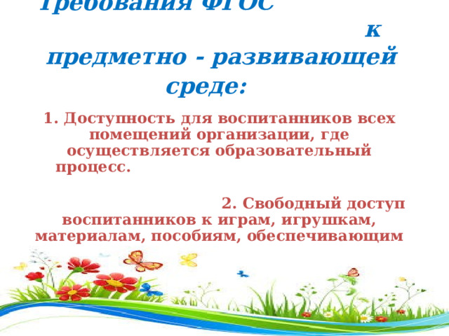   Требования ФГОС к предметно - развивающей среде:                                         1. Доступность для воспитанников всех помещений организации, где осуществляется образовательный процесс.                                                    2. Свободный доступ воспитанников к играм, игрушкам, материалам, пособиям, обеспечивающим все основные виды деятельности.           