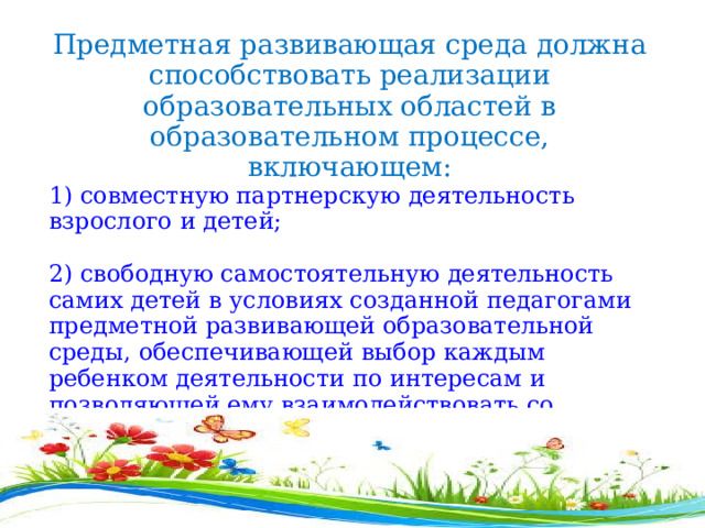Предметная развивающая среда должна способствовать реализации образовательных областей в образовательном процессе, включающем: 1) совместную партнерскую деятельность взрослого и детей;  2) свободную самостоятельную деятельность самих детей в условиях созданной педагогами предметной развивающей образовательной среды, обеспечивающей выбор каждым ребенком деятельности по интересам и позволяющей ему взаимодействовать со сверстниками или действовать индивидуально . 