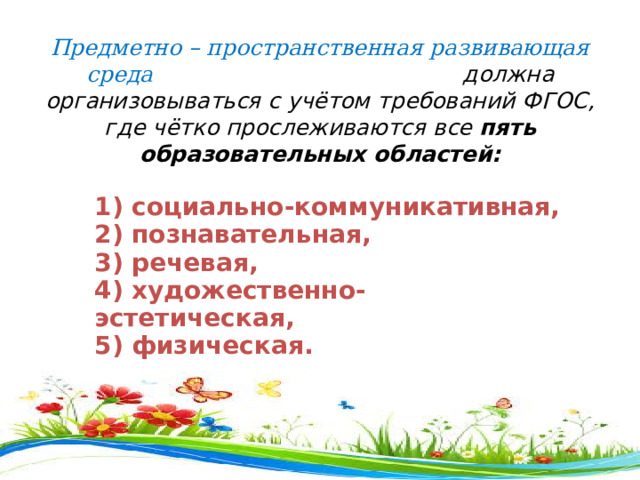    Предметно – пространственная развивающая среда должна  организовываться с учётом требований ФГОС, где чётко прослеживаются все  пять образовательных областей: 1) социально-коммуникативная,  2) познавательная,  3) речевая,  4) художественно-эстетическая,  5) физическая. 