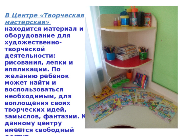  В Центре «Творческая мастерская»    находится материал и оборудование для художественно-творческой деятельности: рисования, лепки и аппликации. По желанию ребенок может найти и воспользоваться необходимым, для воплощения своих творческих идей, замыслов, фантазии. К данному центру имеется свободный доступ. 04/18/22 