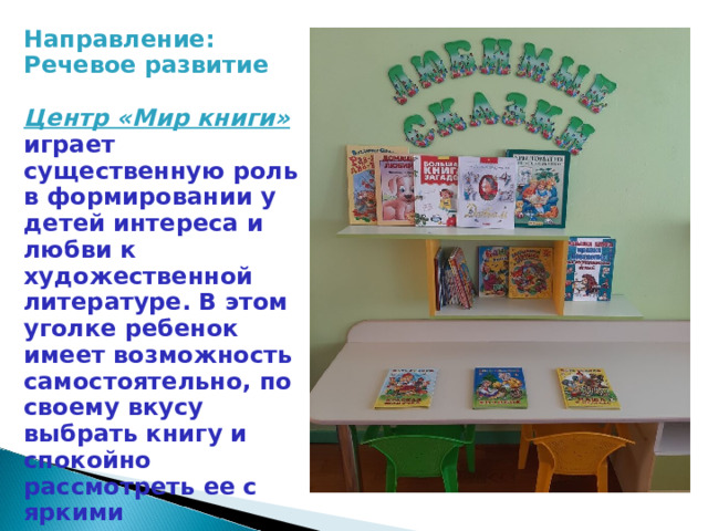 Направление: Речевое развитие Центр «Мир книги»   играет существенную роль в формировании у детей интереса и любви к художественной литературе. В этом уголке ребенок имеет возможность самостоятельно, по своему вкусу выбрать книгу и спокойно рассмотреть ее с яркими иллюстрациями. 