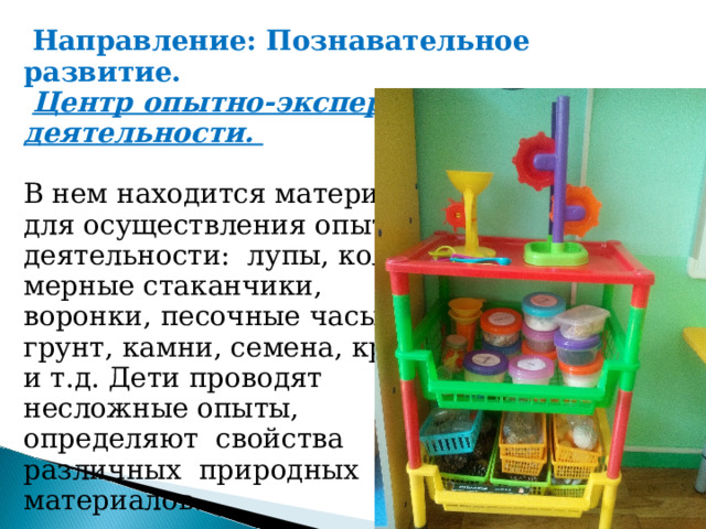  Направление: Познавательное развитие.   Центр опытно-экспериментальной деятельности.      В нем находится материал, для осуществления опытной деятельности:  лупы, колбы, мерные стаканчики, воронки, песочные часы, грунт, камни, семена, крупы и т.д. Дети проводят  несложные опыты, определяют  свойства  различных  природных  материалов. 04/18/22 