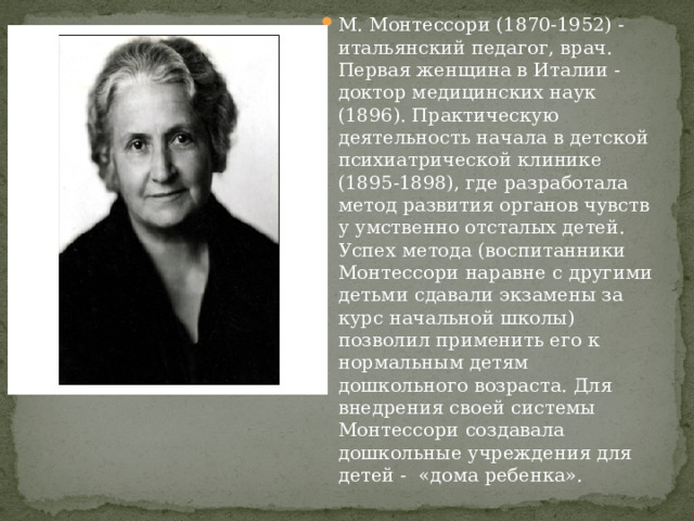 М. Монтессори (1870-1952) - итальянский педагог, врач. Первая женщина в Италии - доктор медицинских наук (1896). Практическую деятельность начала в детской психиатрической клинике (1895-1898), где разработала метод развития органов чувств у умственно отсталых детей. Успех метода (воспитанники Монтессори наравне с другими детьми сдавали экзамены за курс начальной школы) позволил применить его к нормальным детям дошкольного возраста. Для внедрения своей системы Монтессори создавала дошкольные учреждения для детей - «дома ребенка». 