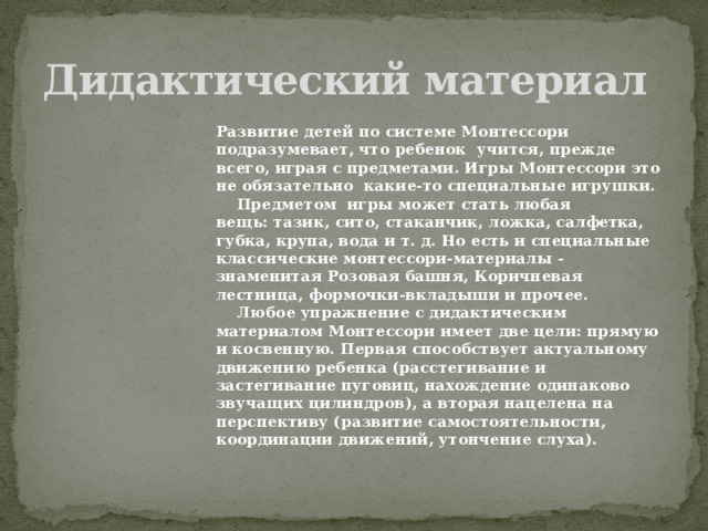 Дидактический материал Развитие детей по системе Монтессори подразумевает, что ребенок  учится, прежде всего, играя с предметами. Игры Монтессори это не обязательно  какие-то специальные игрушки.   Предметом  игры может стать любая вещь: тазик, сито, стаканчик, ложка, салфетка, губка, крупа, вода и т. д. Но есть и специальные классические монтессори-материалы - знаменитая Розовая башня, Коричневая лестница, формочки-вкладыши и прочее.  Любое упражнение с дидактическим материалом Монтессори имеет две цели: прямую и косвенную. Первая способствует актуальному движению ребенка (расстегивание и застегивание пуговиц, нахождение одинаково звучащих цилиндров), а вторая нацелена на перспективу (развитие самостоятельности, координации движений, утончение слуха).  