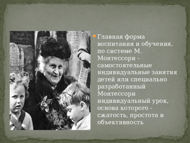 Главная форма воспитания и обучения, по системе М. Монтессори - самостоятельные индивидуальные занятия детей или специально разработанный Монтессори индивидуальный урок, основа которого - сжатость, простота и объективность 
