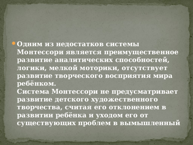 Одним из недостатков системы Монтессори является преимущественное развитие аналитических способностей, логики, мелкой моторики, отсутствует развитие творческого восприятия мира ребёнком.  Система Монтессори не предусматривает развитие детского художественного творчества, считая его отклонением в развитии ребёнка и уходом его от существующих проблем в вымышленный 