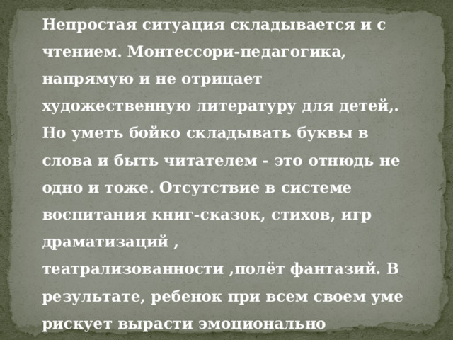 Непростая ситуация складывается и с чтением. Монтессори-педагогика, напрямую и не отрицает художественную литературу для детей,. Но уметь бойко складывать буквы в слова и быть читателем - это отнюдь не одно и тоже. Отсутствие в системе воспитания книг-сказок, стихов, игр драматизаций , театрализованности ,полёт фантазий. В результате, ребенок при всем своем уме рискует вырасти эмоционально неразвитым . 