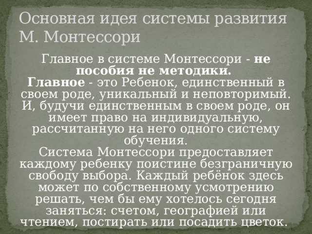 Основная идея системы развития  М. Монтессори Главное в системе Монтессори - не пособия не методики. Главное - это Ребенок, единственный в своем роде, уникальный и неповторимый. И, будучи единственным в своем роде, он имеет право на индивидуальную, рассчитанную на него одного систему обучения. Система Монтессори предоставляет каждому ребенку поистине безграничную свободу выбора. Каждый ребёнок здесь может по собственному усмотрению решать, чем бы ему хотелось сегодня заняться: счетом, географией или чтением, постирать или посадить цветок. 