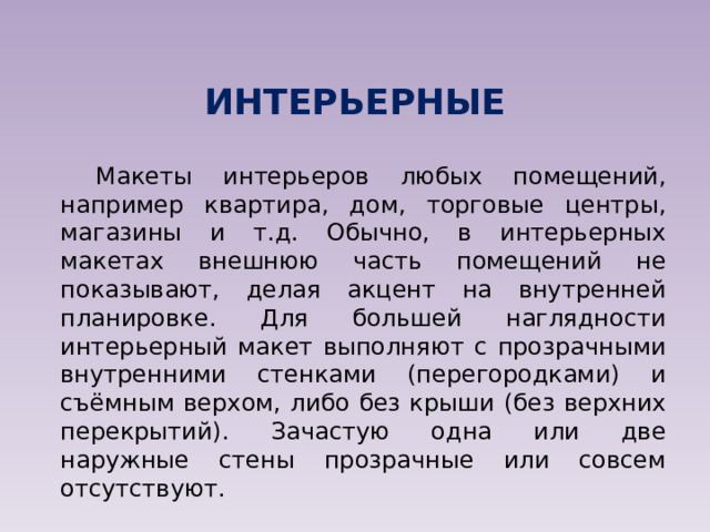 ИНТЕРЬЕРНЫЕ Макеты интерьеров любых помещений, например квартира, дом, торговые центры, магазины и т.д. Обычно, в интерьерных макетах внешнюю часть помещений не показывают, делая акцент на внутренней планировке. Для большей наглядности интерьерный макет выполняют с прозрачными внутренними стенками (перегородками) и съёмным верхом, либо без крыши (без верхних перекрытий). Зачастую одна или две наружные стены прозрачные или совсем отсутствуют. 