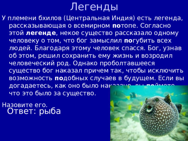 Легенды У племени бхилов (Центральная Индия) есть легенда, рассказывающая о всемирном по топе. Согласно этой легенде , некое существо рассказало одному человеку о том, что бог замыслил по губить всех людей. Благодаря этому человек спасся. Бог, узнав об этом, решил сохранить ему жизнь и возродил человеческий род. Однако проболтавшееся существо бог наказал причем так, чтобы исключить возможность по добных случаев в будущем. Если вы догадаетесь, как оно было наказано, вы по ймете, что это было за существо. Назовите его.  Ответ: рыба 