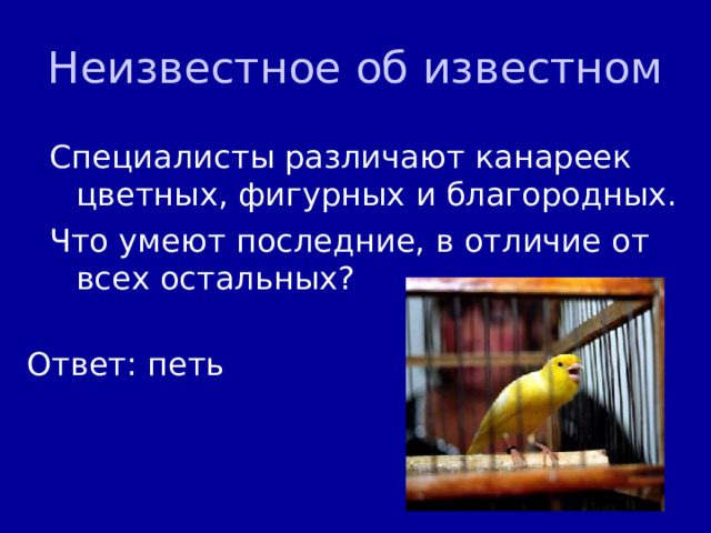 Неизвестное об известном Специалисты различают канареек цветных, фигурных и благородных. Что умеют последние, в отличие от всех остальных? Ответ: петь 