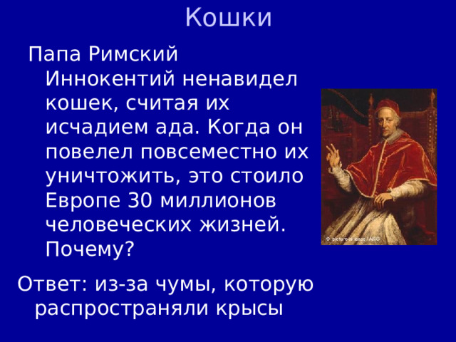 Кошки Папа Римский Иннокентий ненавидел кошек, считая их исчадием ада. Когда он повелел повсеместно их уничтожить, это стоило Европе 30 миллионов человеческих жизней. Почему? Ответ: из-за чумы, которую распространяли крысы 