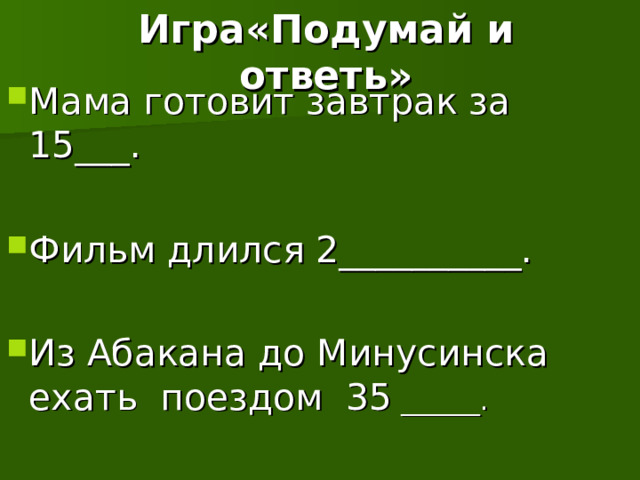 Игра«Подумай и ответь» Мама готовит завтрак за 15___. Фильм длился 2__________. Из Абакана до Минусинска ехать поездом 35 ______. 