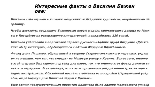 Интересные факты о Василии Баженове:   Баженов стал первым в истории выпускником Академии художеств, отправленным за границу. Чтобы доставить созданную Баженовым новую модель кремлевского дворца из Москвы в Петербург на утверждение императрицей, понадобилось 120 саней. Баженов участвовал в подготовке первого русского издания труда Витрувия «Десять книг об архитектуре», переведенного с латыни Федором Каржавиным. Фасад дома Пашкова, обращенный в сторону Староваганьковского переулка, украшен не меньше, чем тот, что смотрит на Моховую улицу и Кремль. Более того, именно с этой стороны был сделан подъезд для карет, так что именно этот фасад должен считаться парадным. Есть легенда, что в этом проявилось раздражение архитектора в адрес императрицы. Обиженный после отстранения от постройки Царицынской усадьбы, он развернул дом Пашкова задом к Кремлю. Еще одним неосуществленным проектом Баженова было здание Московского университета. Интересно, что он предлагал построить университет на Воробьевых горах, где он был возведен лишь к 1953 году.  