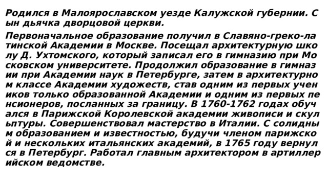 Родился в Малоярославском уезде Калужской губернии. Сын дьячка дворцовой церкви. Первоначальное образование получил в Славяно-греко-латинской Академии в Москве. Посещал архитектурную школу Д. Ухтомского, который записал его в гимназию при Московском университете. Продолжил образование в гимназии при Академии наук в Петербурге, затем в архитектурном классе Академии художеств, став одним из первых учеников только образованной Академии и одним из первых пенсионеров, посланных за границу. В 1760-1762 годах обучался в Парижской Королевской академии живописи и скульптуры. Совершенствовал мастерство в Италии. С солидным образованием и известностью, будучи членом парижской и нескольких итальянских академий, в 1765 году вернулся в Петербург. Работал главным архитектором в артиллерийском ведомстве. 