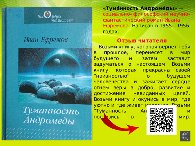 «Тума́нность Андроме́ды»  — социально- философский научно-фантастический роман Ивана Ефремова. Написан в 1955—1956 годах. Отзыв читателя  Возьми книгу, которая вернет тебя в прошлое, перенесет в мир будущего и затем заставит задуматься о настоящем. Возьми книгу, которая прекрасна своей “наивностью” о будущем человечества и зажигает сердце огнем веры в добро, развитие и достижение невиданных целей. Возьми книгу и окунись в мир, где уютно и где живет надежда. Возьми “Туманность Андромеды” и погрузись в далекий мир.   