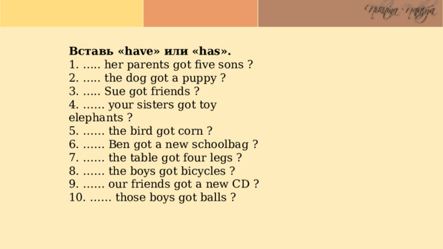 Вставь «have» или «has». 1. ….. her parents got five sons ? 2. ….. the dog got a puppy ? 3. ….. Sue got friends ? 4. …… your sisters got toy elephants ? 5. …… the bird got corn ? 6. …… Ben got a new schoolbag ? 7. …… the table got four legs ? 8. …… the boys got bicycles ? 9. …… our friends got a new CD ? 10. …… those boys got balls ?   