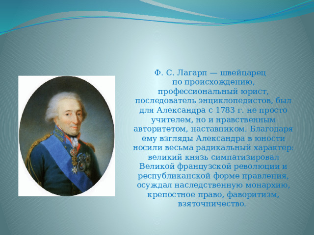 Ф. С. Лагарп — швейцарец по происхождению, профессиональный юрист, последователь энциклопедистов, был для Александра с 1783 г. не просто учителем, но и нравственным авторитетом, наставником. Благодаря ему взгляды Александра в юности носили весьма радикальный характер: великий князь симпатизировал Великой французской революции и республиканской форме правления, осуждал наследственную монархию, крепостное право, фаворитизм, взяточничество. 