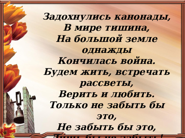 Задохнулись канонады,  В мире тишина,  На большой земле однажды  Кончилась война.  Будем жить, встречать рассветы,  Верить и любить.  Только не забыть бы это,  Не забыть бы это,  Лишь бы не забыть! 