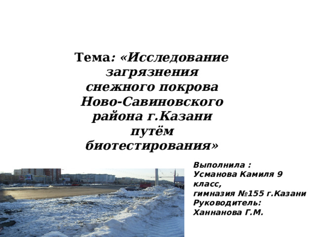 Тема : «Исследование загрязнения снежного покрова Ново-Савиновского района г.Казани путём биотестирования» Выполнила : Усманова Камиля 9 класс, гимназия №155 г.Казани Руководитель: Ханнанова Г.М. 