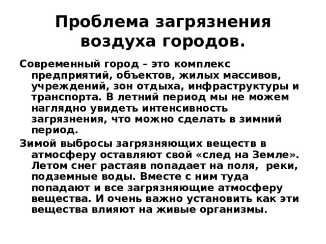 Проблема загрязнения воздуха городов. Современный город – это комплекс предприятий, объектов, жилых массивов, учреждений, зон отдыха, инфраструктуры и транспорта. В летний период мы не можем наглядно увидеть интенсивность загрязнения, что можно сделать в зимний период. Зимой выбросы загрязняющих веществ в атмосферу оставляют свой «след на Земле». Летом снег растаяв попадает на поля, реки, подземные воды. Вместе с ним туда попадают и все загрязняющие атмосферу вещества. И очень важно установить как эти вещества влияют на живые организмы. 