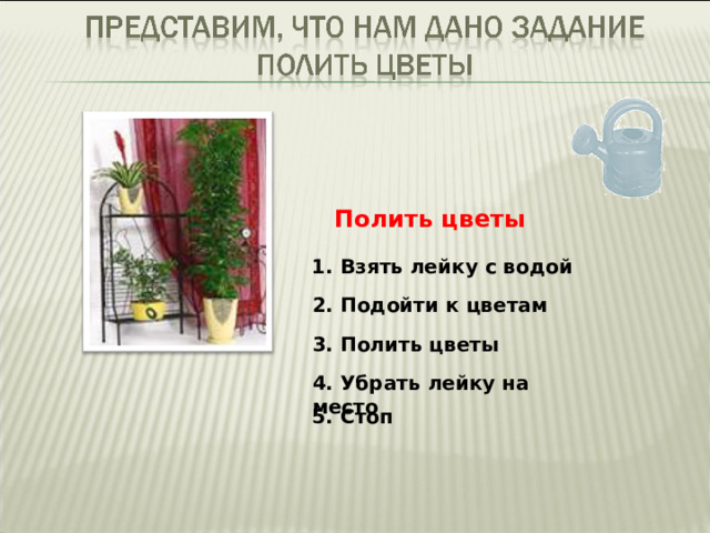 Полить цветы 1. Взять лейку с водой 2. Подойти к цветам 3. Полить цветы 4. Убрать лейку на место 5. Стоп 