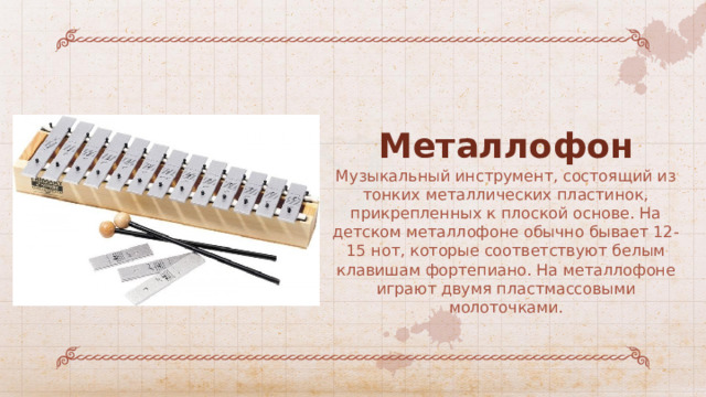 Металлофон Музыкальный инструмент, состоящий из тонких металлических пластинок, прикрепленных к плоской основе. На детском металлофоне обычно бывает 12-15 нот, которые соответствуют белым клавишам фортепиано. На металлофоне играют двумя пластмассовыми молоточками. 