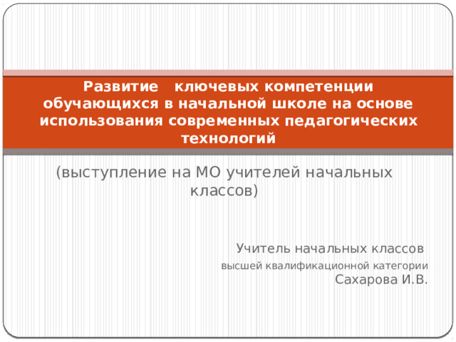 Развитие   ключевых компетенции обучающихся в начальной школе на основе использования современных педагогических технологий   (выступление на МО учителей начальных классов) Учитель начальных классов высшей квалификационной категории  Сахарова И.В. 
