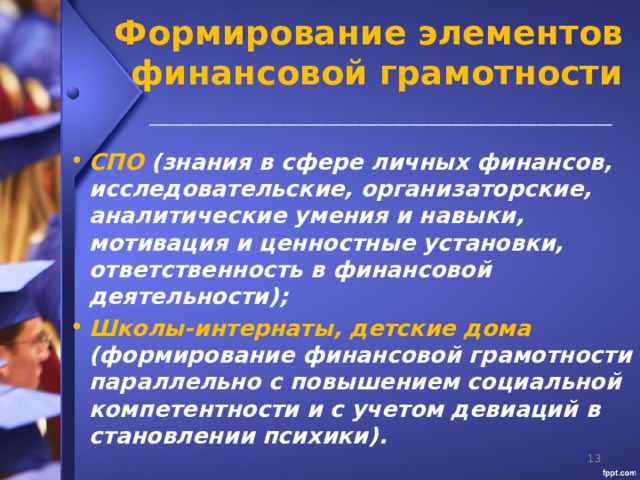 Формирование элементов финансовой грамотности _______________________________________________________  СПО (знания в сфере личных финансов, исследовательские, организаторские, аналитические умения и навыки, мотивация и ценностные установки, ответственность в финансовой деятельности); Школы-интернаты, детские дома (формирование финансовой грамотности параллельно с повышением социальной компетентности и с учетом девиаций в становлении психики).   
