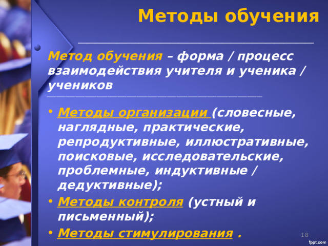 Методы обучения  ______________________________________________________  Метод обучения – форма / процесс взаимодействия учителя и ученика / учеников _________________________________________________________________________________________________________________  Методы организации (словесные, наглядные, практические, репродуктивные, иллюстративные, поисковые, исследовательские, проблемные, индуктивные / дедуктивные); Методы контроля  (устный и письменный); Методы стимулирования .   