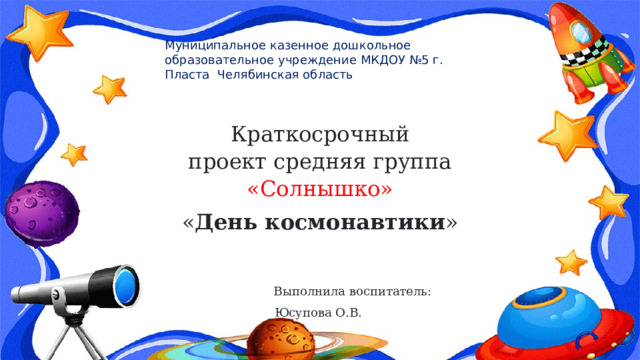 Муниципальное казенное дошкольное образовательное учреждение МКДОУ №5 г. Пласта Челябинская область Краткосрочный проект средняя группа «Солнышко»   « День космонавтики »   Выполнила воспитатель: Юсупова О.В.                                                                                              2022 год         