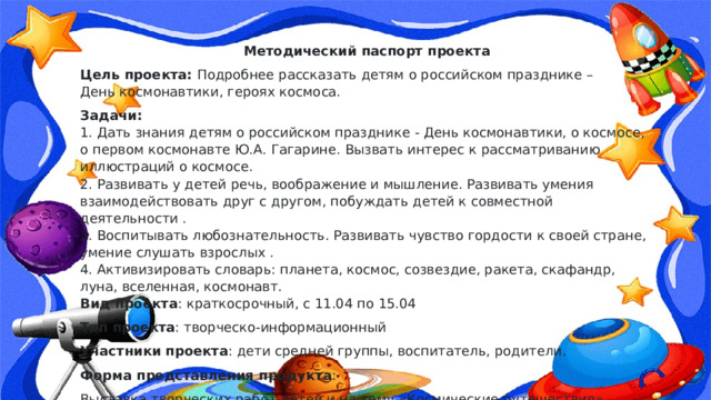 Методический паспорт проекта Цель проекта:  Подробнее рассказать детям о российском празднике – День космонавтики, героях космоса. Задачи:  1. Дать знания детям о российском празднике - День космонавтики, о космосе, о первом космонавте Ю.А. Гагарине. Вызвать интерес к рассматриванию иллюстраций о космосе.  2. Развивать у детей речь, воображение и мышление. Развивать умения взаимодействовать друг с другом, побуждать детей к совместной деятельности .  3. Воспитывать любознательность. Развивать чувство гордости к своей стране, умение слушать взрослых .  4. Активизировать словарь: планета, космос, созвездие, ракета, скафандр, луна, вселенная, космонавт.  Вид проекта : краткосрочный, с 11.04 по 15.04 Тип проекта : творческо-информационный Участники   проекта : дети средней группы, воспитатель, родители. Форма представления продукта : Выставка творческих работ детей и на тему «Космические путешествия». 