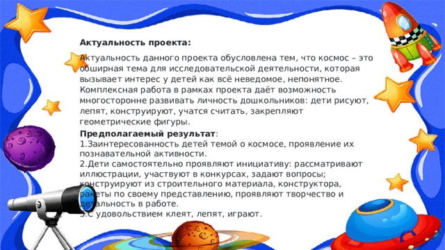 Актуальность проекта: Актуальность данного проекта обусловлена тем, что космос – это обширная тема для исследовательской деятельности, которая вызывает интерес у детей как всё неведомое, непонятное. Комплексная работа в рамках проекта даёт возможность многосторонне развивать личность дошкольников: дети рисуют, лепят, конструируют, учатся считать, закрепляют геометрические фигуры.  Предполагаемый результат :   1.Заинтересованность детей темой о космосе, проявление их познавательной активности.  2.Дети самостоятельно проявляют инициативу: рассматривают иллюстрации, участвуют в конкурсах, задают вопросы; конструируют из строительного материала, конструктора, ракеты по своему представлению, проявляют творчество и детальность в работе.  3.С удовольствием клеят, лепят, играют.   