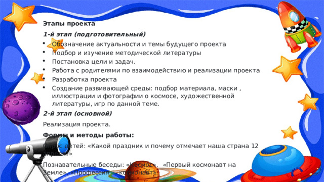 Этапы проекта 1-й этап (подготовительный) Обозначение актуальности и темы будущего проекта Подбор и изучение методической литературы Постановка цели и задач. Работа с родителями по взаимодействию и реализации проекта Разработка проекта Создание развивающей среды: подбор материала, маски , иллюстрации и фотографии о космосе, художественной литературы, игр по данной теме. 2-й этап (основной) Реализация проекта. Формы и методы работы: Опрос детей: «Какой праздник и почему отмечает наша страна 12 апреля?» Познавательные беседы: «Космос»,   « Первый космонавт на Земле», «Профессия — космонавт» . 