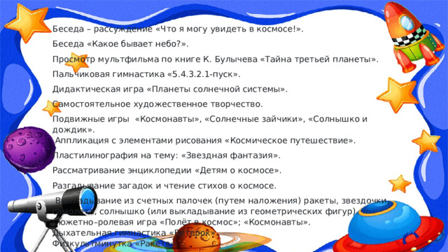 Беседа – рассуждение «Что я могу увидеть в космосе!». Беседа «Какое бывает небо?». Просмотр мультфильма по книге К. Булычева «Тайна третьей планеты». Пальчиковая гимнастика «5.4.3.2.1-пуск». Дидактическая игра «Планеты солнечной системы». Самостоятельное художественное творчество. Подвижные игры  «Космонавты», «Солнечные зайчики», «Солнышко и дождик».   Аппликация с элементами рисования «Космическое путешествие». Пластилинография на тему: «Звездная фантазия». Рассматривание энциклопедии «Детям о космосе». Разгадывание загадок и чтение стихов о космосе.   Выкладывание из счетных палочек (путем наложения) ракеты, звездочки, самолета, солнышко (или выкладывание из геометрических фигур).  Сюжетно–ролевая игра «Полёт в космос»; «Космонавты».  Дыхательная гимнастика «Ветерок».  Физкультминутка «Ракета». 