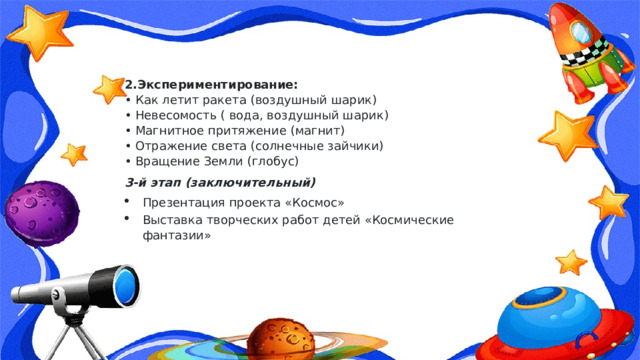2.Экспериментирование:   • Как летит ракета (воздушный шарик)  • Невесомость ( вода, воздушный шарик)  • Магнитное притяжение (магнит)  • Отражение света (солнечные зайчики)  • Вращение Земли (глобус) 3-й этап (заключительный) Презентация проекта «Космос» Выставка творческих работ детей «Космические фантазии» 