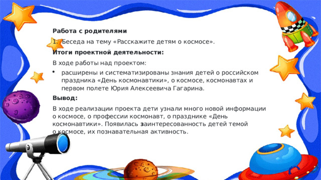 Работа с родителями 1.  Беседа на тему «Расскажите детям о космосе». Итоги проектной деятельности: В ходе работы над проектом: расширены и систематизированы знания детей о российском праздника «День космонавтики», о космосе, космонавтах и первом полете Юрия Алексеевича Гагарина. Вывод: В ходе реализации проекта дети узнали много новой информации о космосе, о профессии космонавт, о празднике «День космонавтики». Появилась  з аинтересованность детей темой о космосе, их познавательная активность. 